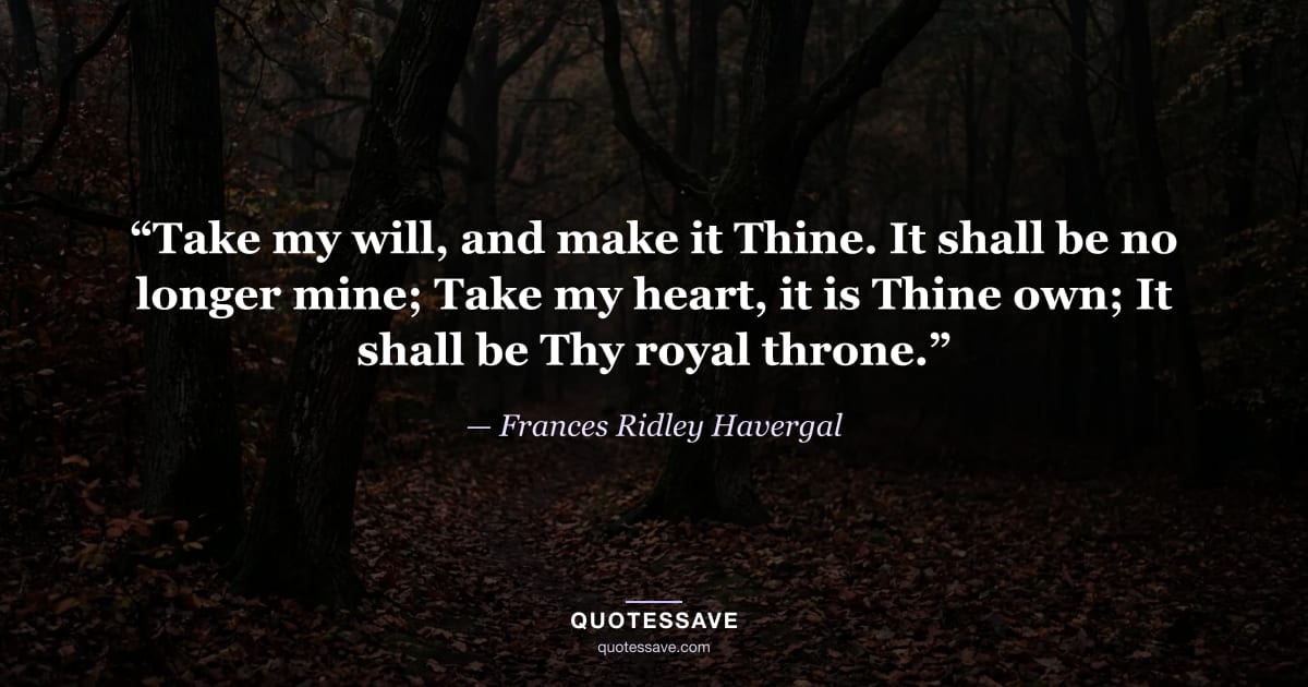 “Take my will, and make it Thine. It shall be no longer mine; Take my heart, it is Thine own; It shall be Thy royal throne.” — Frances Ridley Havergal