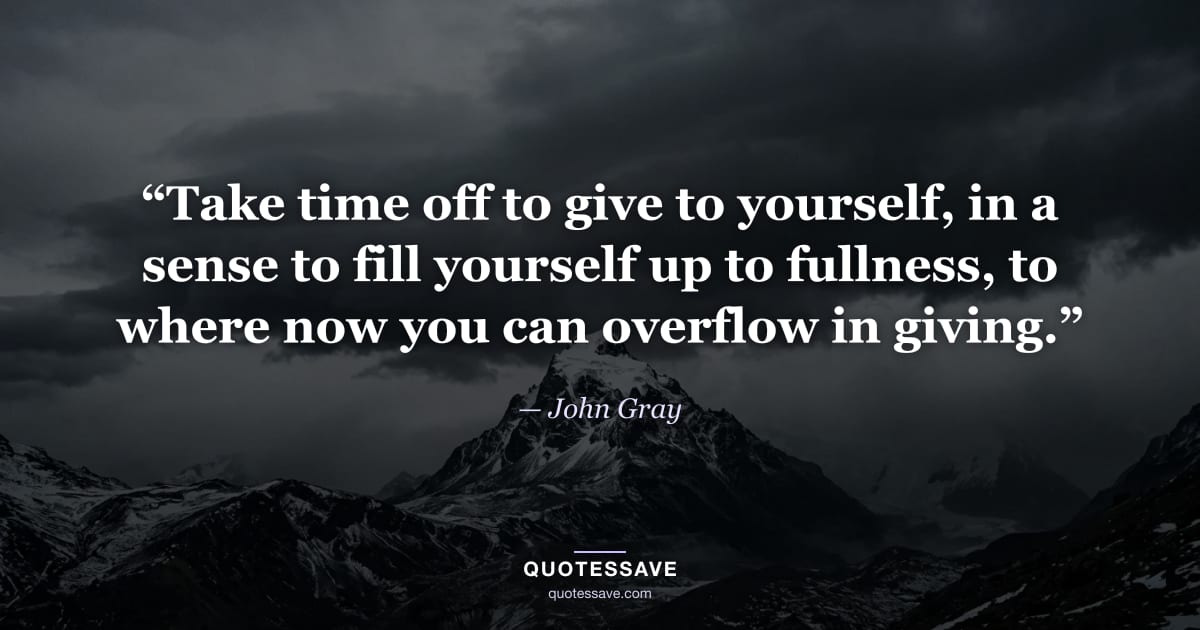 “Take time off to give to yourself, in a sense to fill yourself up to fullness, to where now you can overflow in giving.” — John Gray