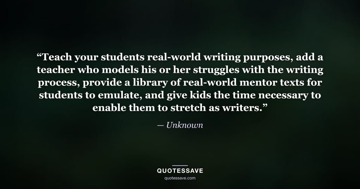 “Teach your students real-world writing purposes, add a teacher who models his or her struggles with the writing process, provide a library of real-world mentor texts for students to emulate, and give kids the time necessary to enable them to stretch as writers.” — Unknown