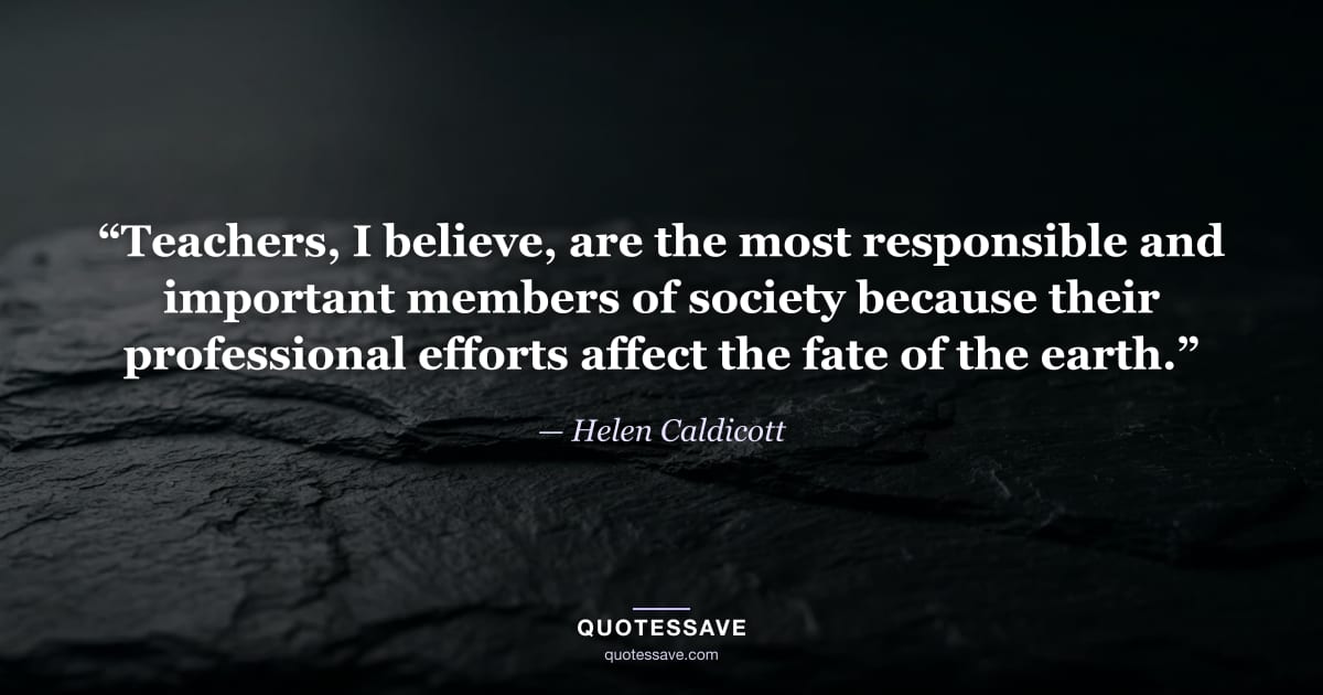 “Teachers, I believe, are the most responsible and important members of society because their professional efforts affect the fate of the earth.” — Helen Caldicott