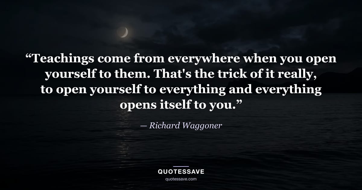 “Teachings come from everywhere when you open yourself to them. That's the trick of it really, to open yourself to everything and everything opens itself to you.” — Richard Waggoner