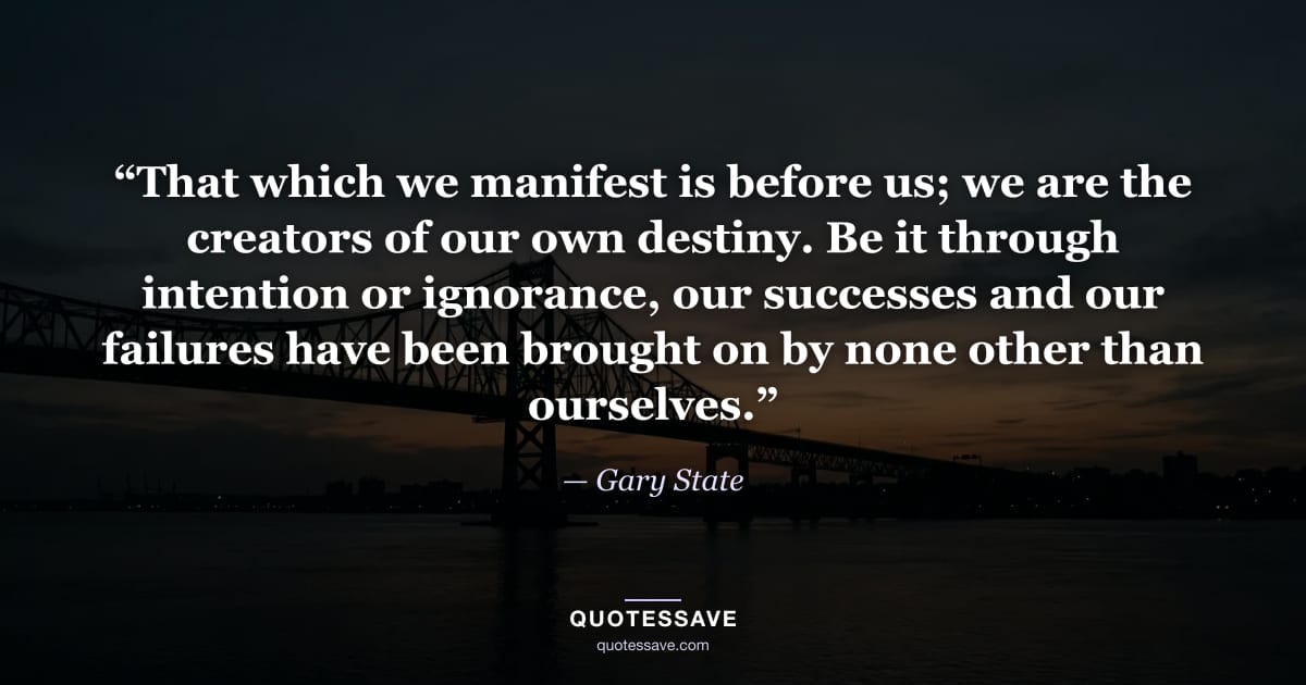 “That which we manifest is before us; we are the creators of our own destiny. Be it through intention or ignorance, our successes and our failures have been brought on by none other than ourselves.” — Gary State