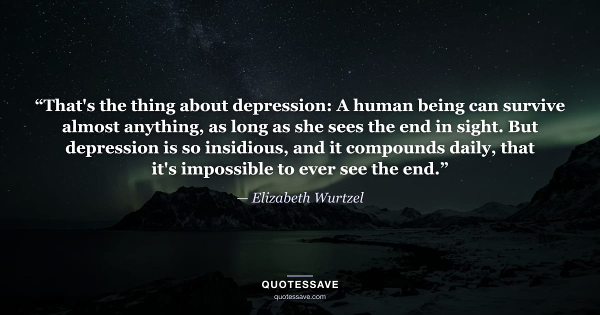 “That's the thing about depression: A human being can survive almost anything, as long as she sees the end in sight. But depression is so insidious, and it compounds daily, that it's impossible to ever see the end.” — Elizabeth Wurtzel