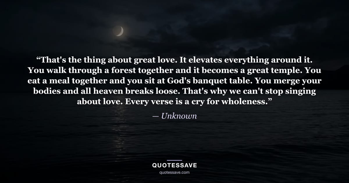 “That's the thing about great love. It elevates everything around it. You walk through a forest together and it becomes a great temple. You eat a meal together and you sit at God's banquet table. You merge your bodies and all heaven breaks loose. That's why we can't stop singing about love. Every verse is a cry for wholeness.” — Unknown