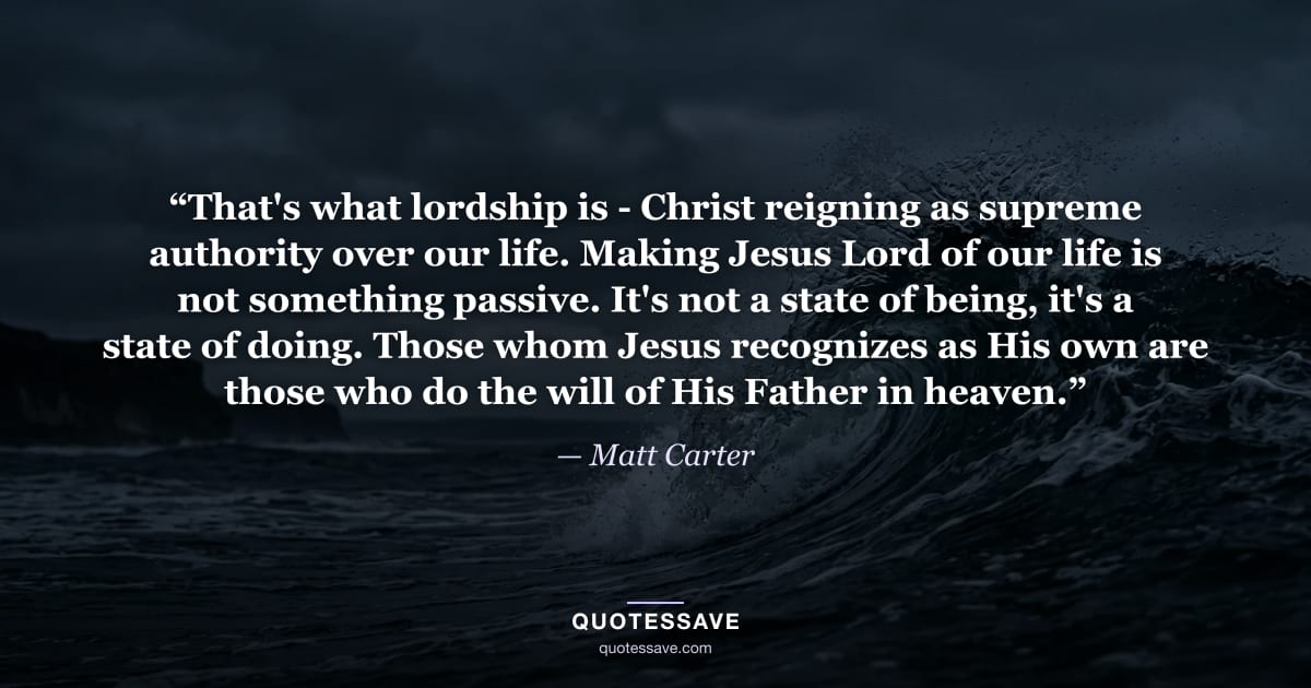 “That's what lordship is - Christ reigning as supreme authority over our life. Making Jesus Lord of our life is not something passive. It's not a state of being, it's a state of doing. Those whom Jesus recognizes as His own are those who do the will of His Father in heaven.” — Matt Carter
