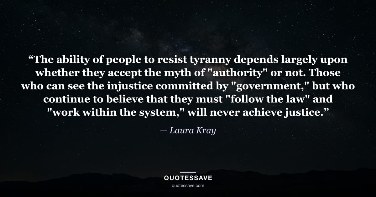 “The ability of people to resist tyranny depends largely upon whether they accept the myth of "authority" or not. Those who can see the injustice committed by "government," but who continue to believe that they must "follow the law" and "work within the system," will never achieve justice.” — Laura Kray