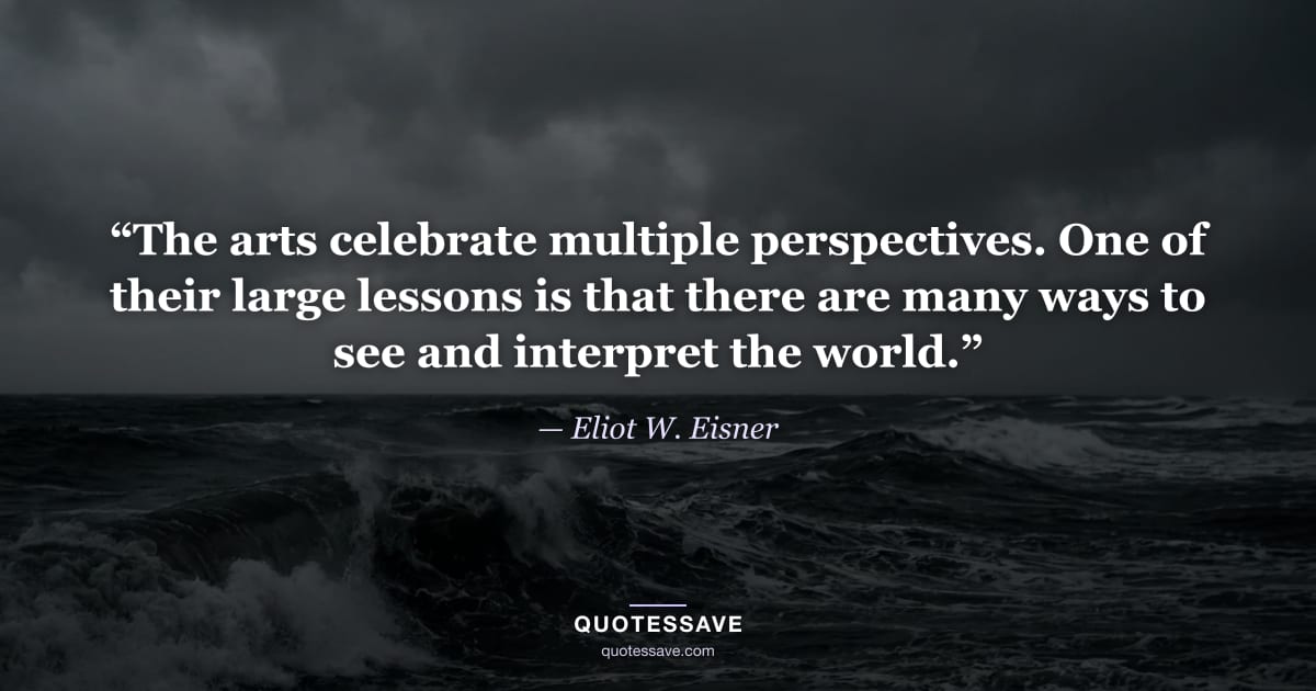 “The arts celebrate multiple perspectives. One of their large lessons is that there are many ways to see and interpret the world.” — Eliot W. Eisner
