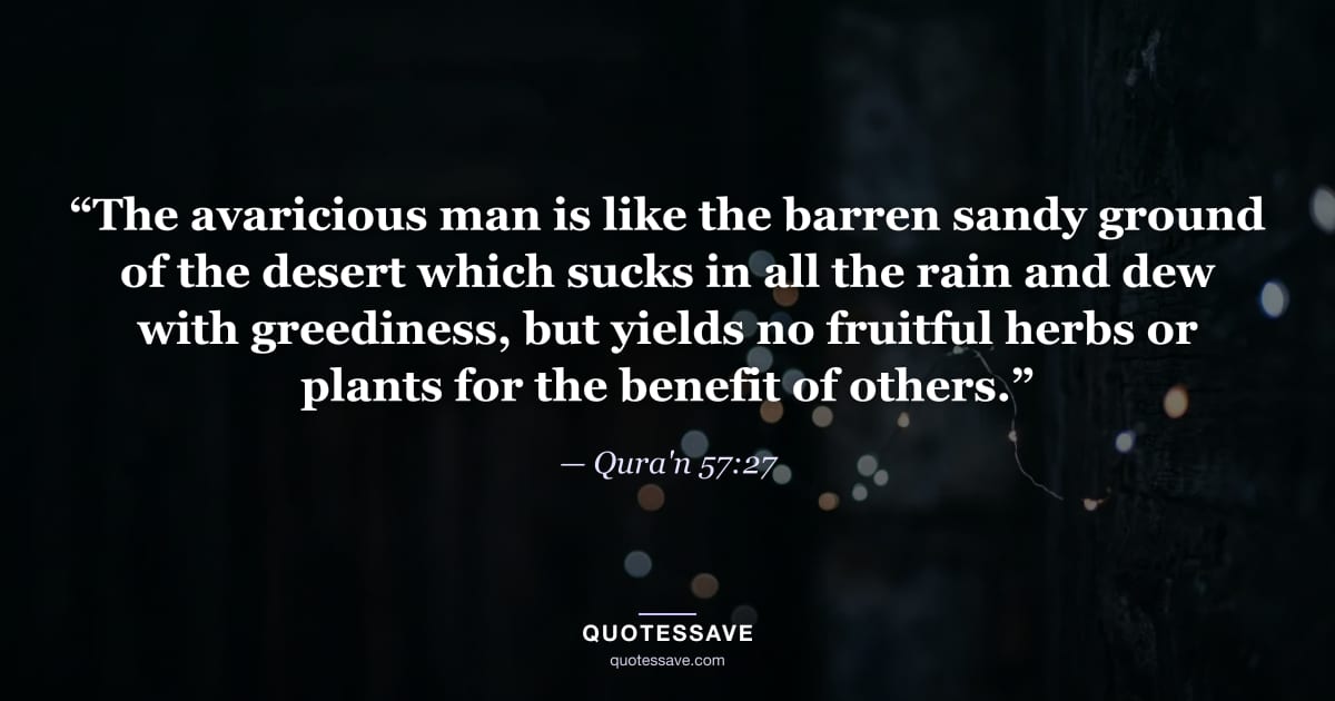 “The avaricious man is like the barren sandy ground of the desert which sucks in all the rain and dew with greediness, but yields no fruitful herbs or plants for the benefit of others.” — Qura'n 57:27