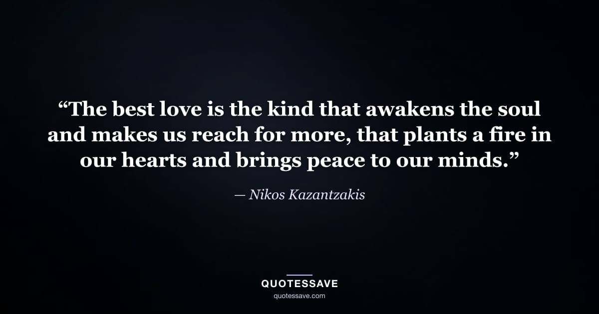 “The best love is the kind that awakens the soul and makes us reach for more, that plants a fire in our hearts and brings peace to our minds.” — Nikos Kazantzakis