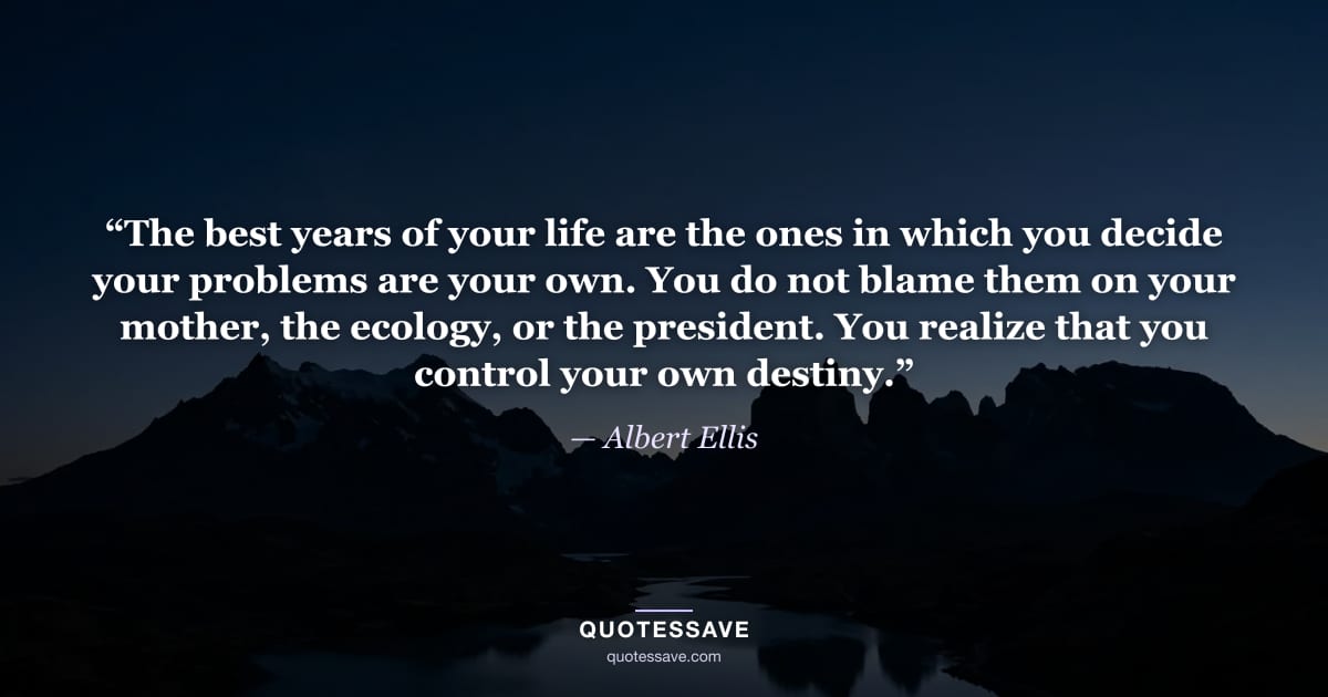 “The best years of your life are the ones in which you decide your problems are your own. You do not blame them on your mother, the ecology, or the president. You realize that you control your own destiny.” — Albert Ellis