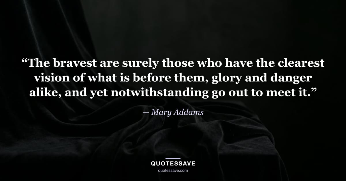 “The bravest are surely those who have the clearest vision of what is before them, glory and danger alike, and yet notwithstanding go out to meet it.” — Mary Addams