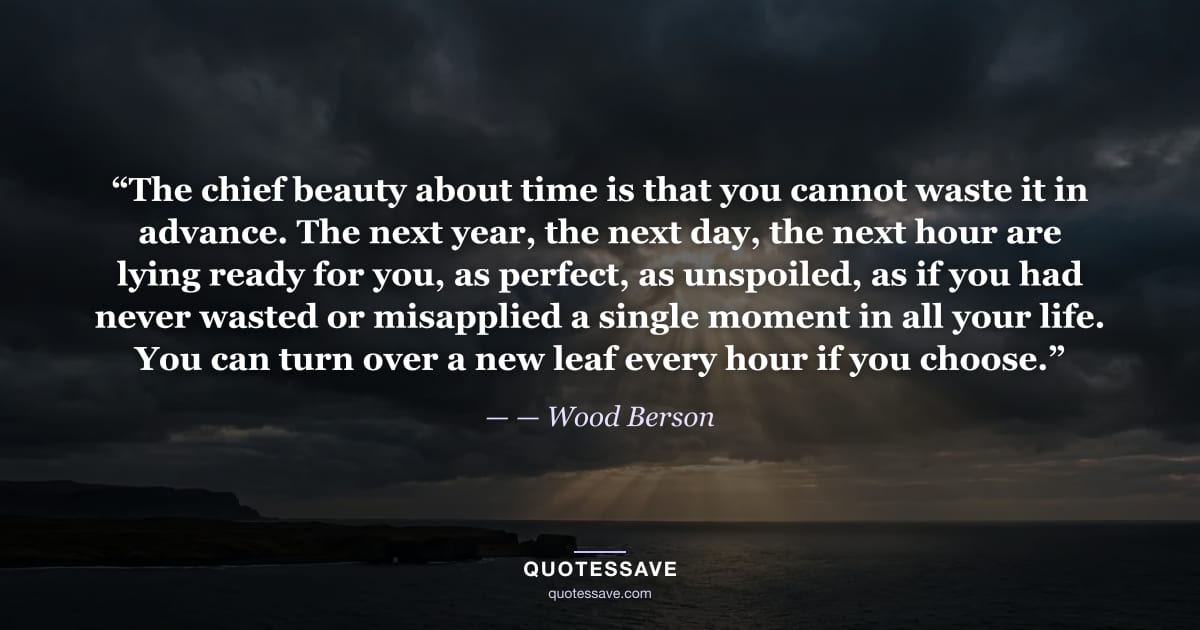 “The chief beauty about time is that you cannot waste it in advance. The next year, the next day, the next hour are lying ready for you, as perfect, as unspoiled, as if you had never wasted or misapplied a single moment in all your life. You can turn over a new leaf every hour if you choose.” — Wood Berson