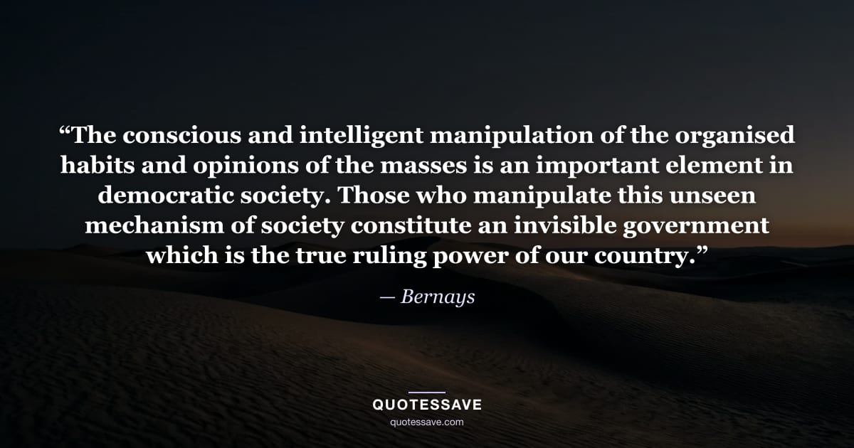 “The conscious and intelligent manipulation of the organised habits and opinions of the masses is an important element in democratic society. Those who manipulate this unseen mechanism of society constitute an invisible government which is the true ruling power of our country.” — Bernays