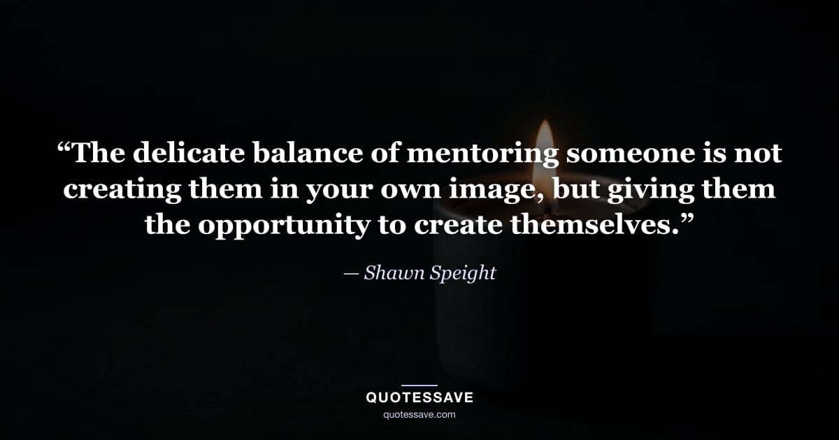 “The delicate balance of mentoring someone is not creating them in your own image, but giving them the opportunity to create themselves.” — Shawn Speight