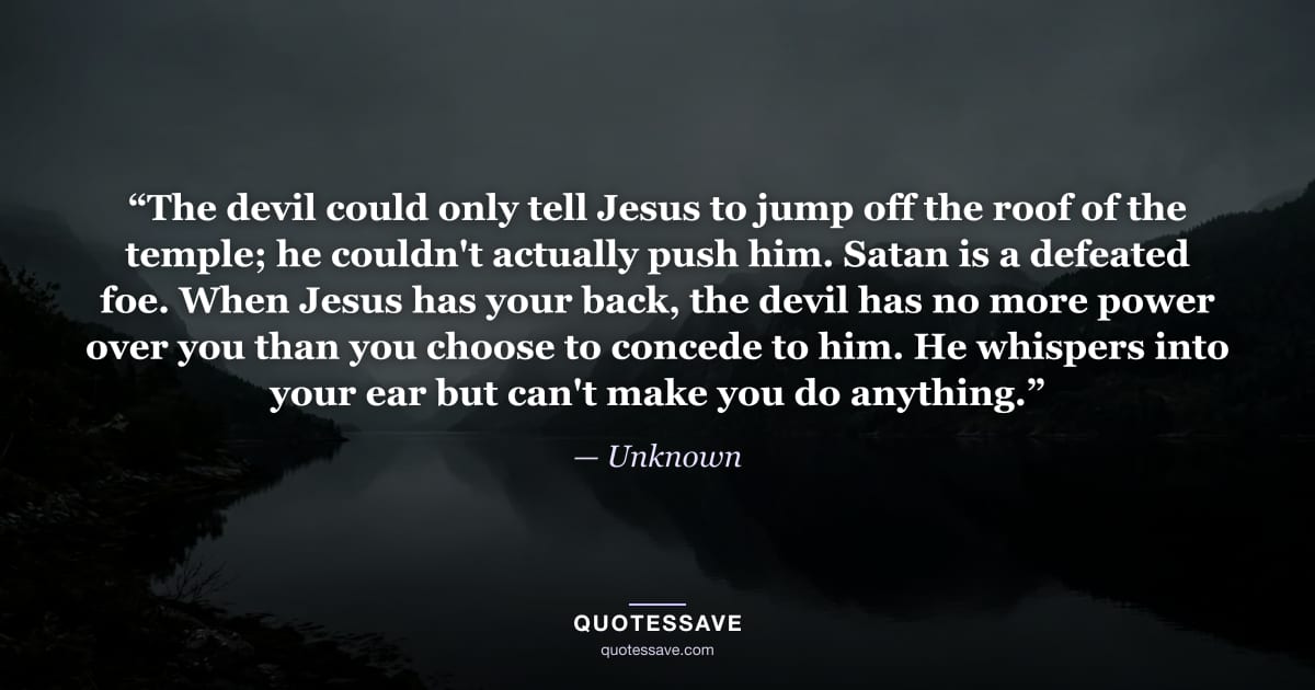 “The devil could only tell Jesus to jump off the roof of the temple; he couldn't actually push him. Satan is a defeated foe. When Jesus has your back, the devil has no more power over you than you choose to concede to him. He whispers into your ear but can't make you do anything.” — Unknown