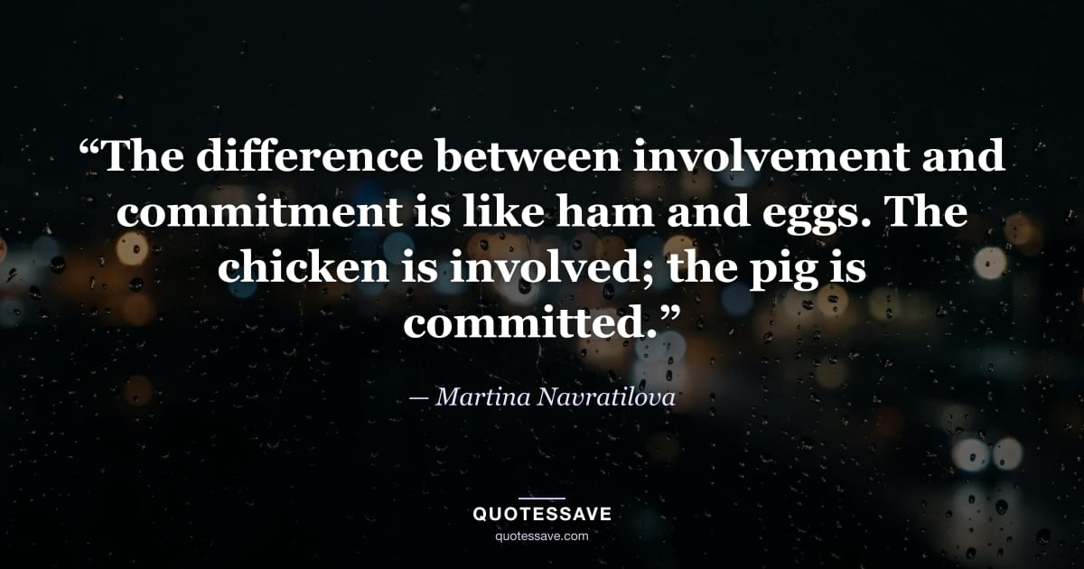 “The difference between involvement and commitment is like ham and eggs. The chicken is involved; the pig is committed.” — Martina Navratilova