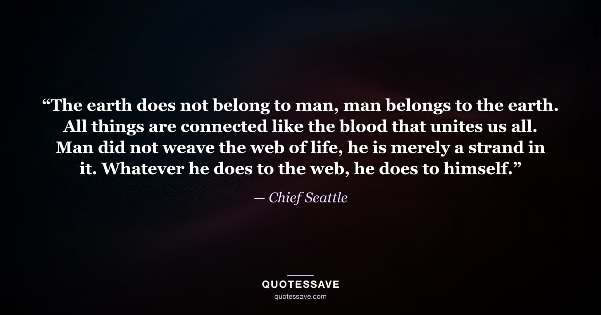 “The earth does not belong to man, man belongs to the earth. All things are connected like the blood that unites us all. Man did not weave the web of life, he is merely a strand in it. Whatever he does to the web, he does to himself.” — Chief Seattle