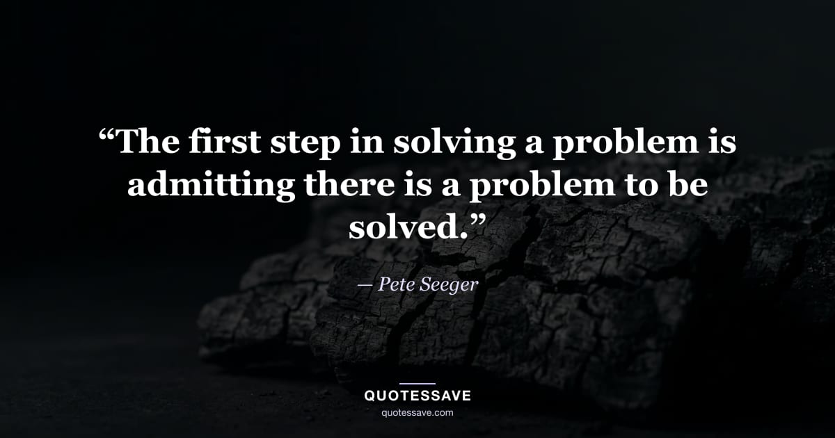 “The first step in solving a problem is admitting there is a problem to be solved.” — Pete Seeger