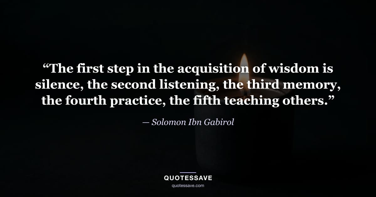 “The first step in the acquisition of wisdom is silence, the second listening, the third memory, the fourth practice, the fifth teaching others.” — Solomon Ibn Gabirol