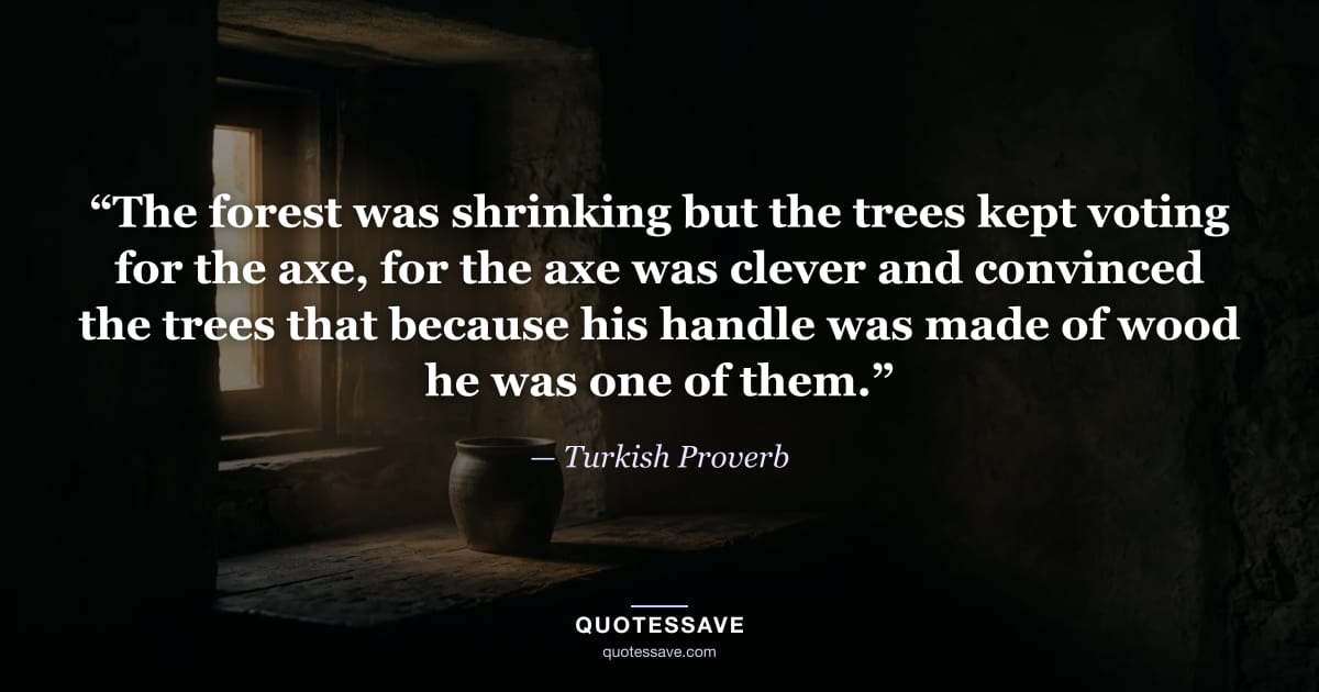 “The forest was shrinking but the trees kept voting for the axe, for the axe was clever and convinced the trees that because his handle was made of wood he was one of them.” — Turkish Proverb