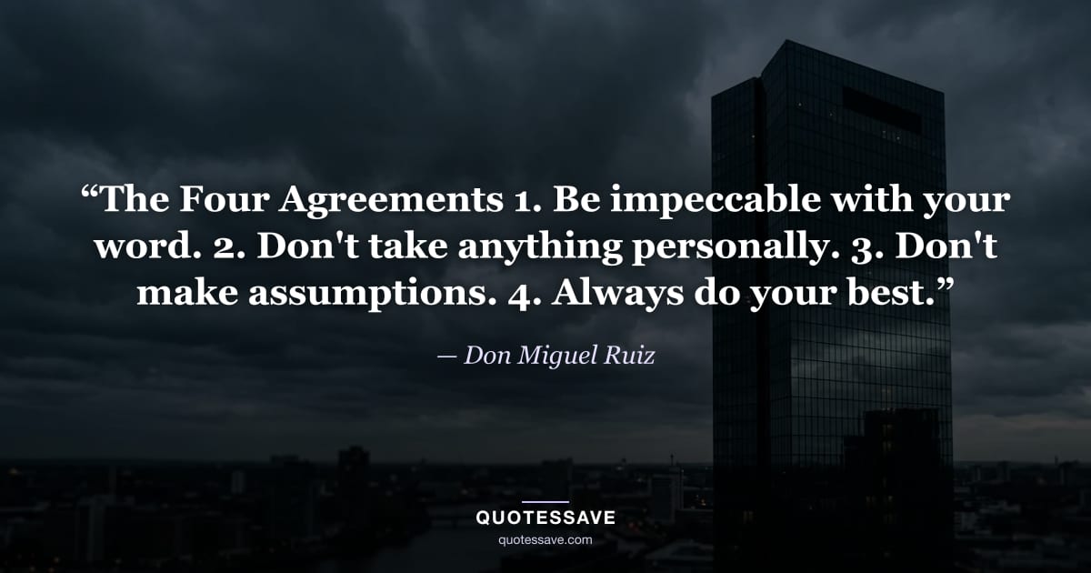 “The Four Agreements 1. Be impeccable with your word. 2. Don't take anything personally. 3. Don't make assumptions. 4. Always do your best.” — Don Miguel Ruiz