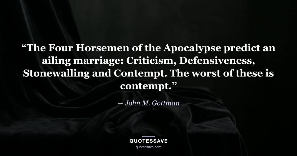 “The Four Horsemen of the Apocalypse predict an ailing marriage: Criticism, Defensiveness, Stonewalling and Contempt. The worst of these is contempt.” — John M. Gottman