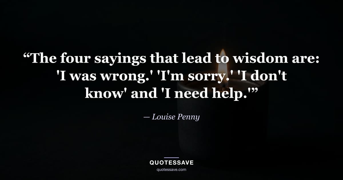 “The four sayings that lead to wisdom are: 'I was wrong.' 'I'm sorry.' 'I don't know' and 'I need help.'” — Louise Penny