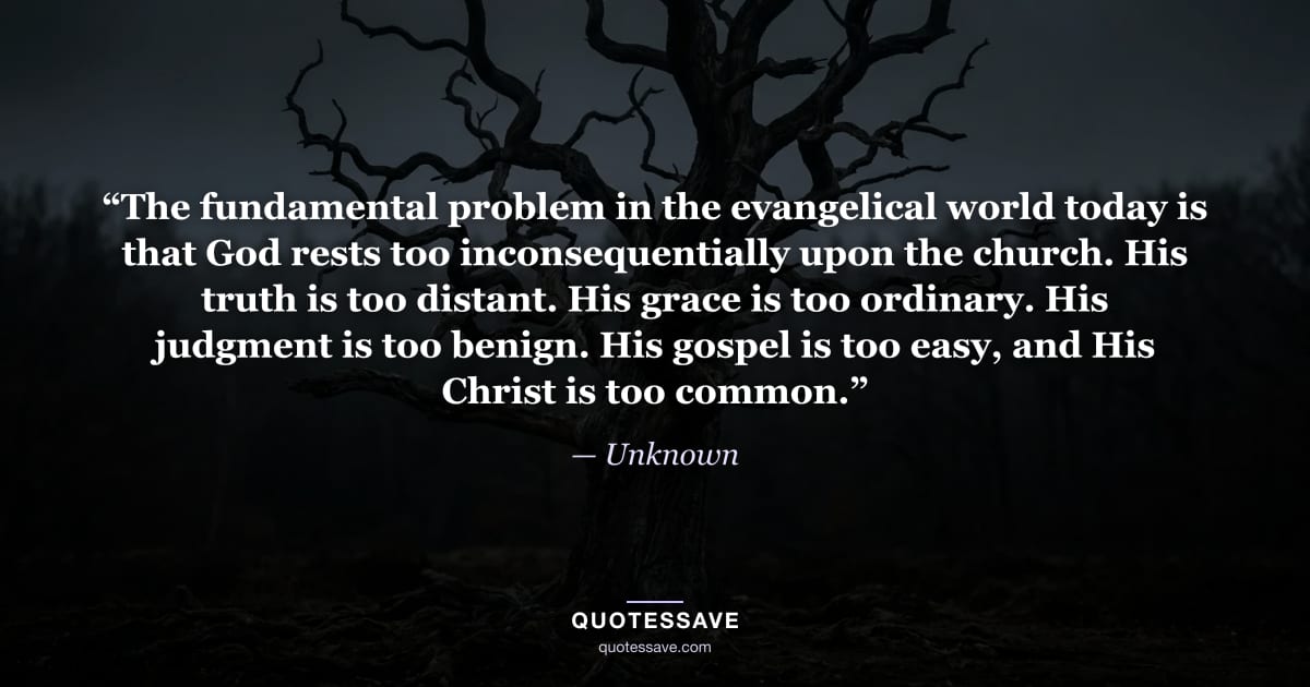 “The fundamental problem in the evangelical world today is that God rests too inconsequentially upon the church. His truth is too distant. His grace is too ordinary. His judgment is too benign. His gospel is too easy, and His Christ is too common.” — Unknown