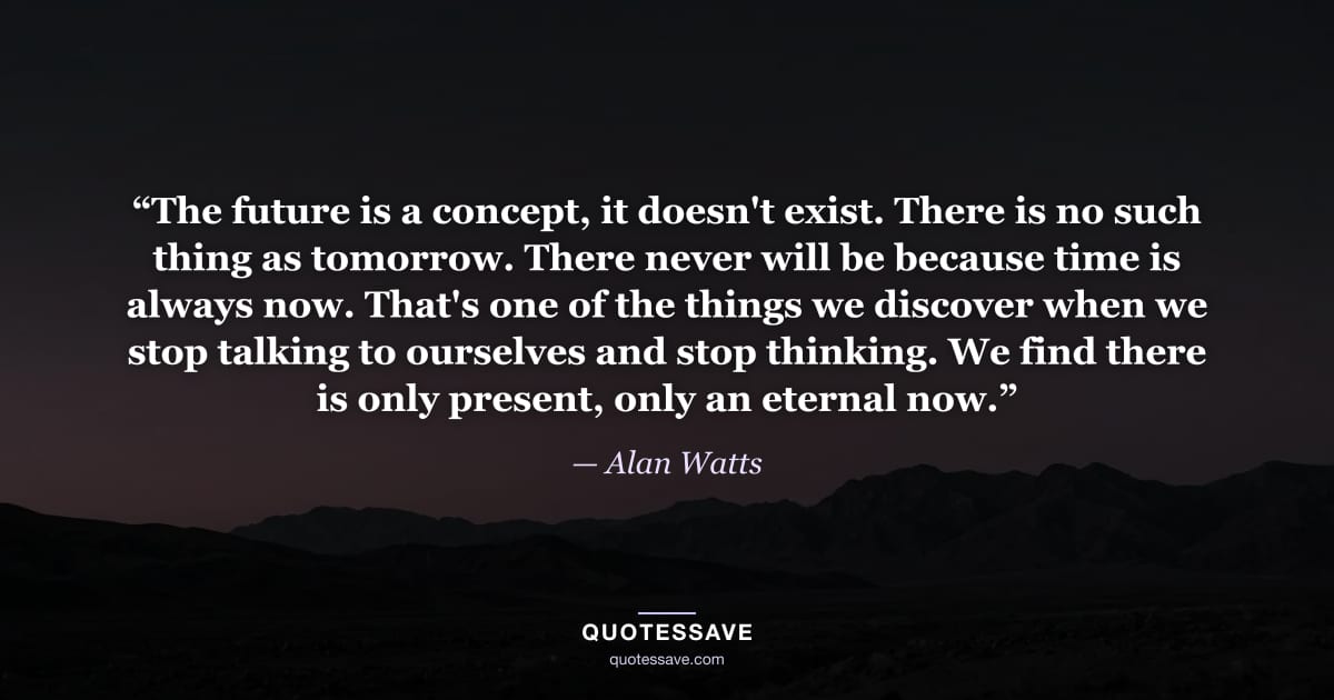 “The future is a concept, it doesn't exist. There is no such thing as tomorrow. There never will be because time is always now. That's one of the things we discover when we stop talking to ourselves and stop thinking. We find there is only present, only an eternal now.” — Alan Watts