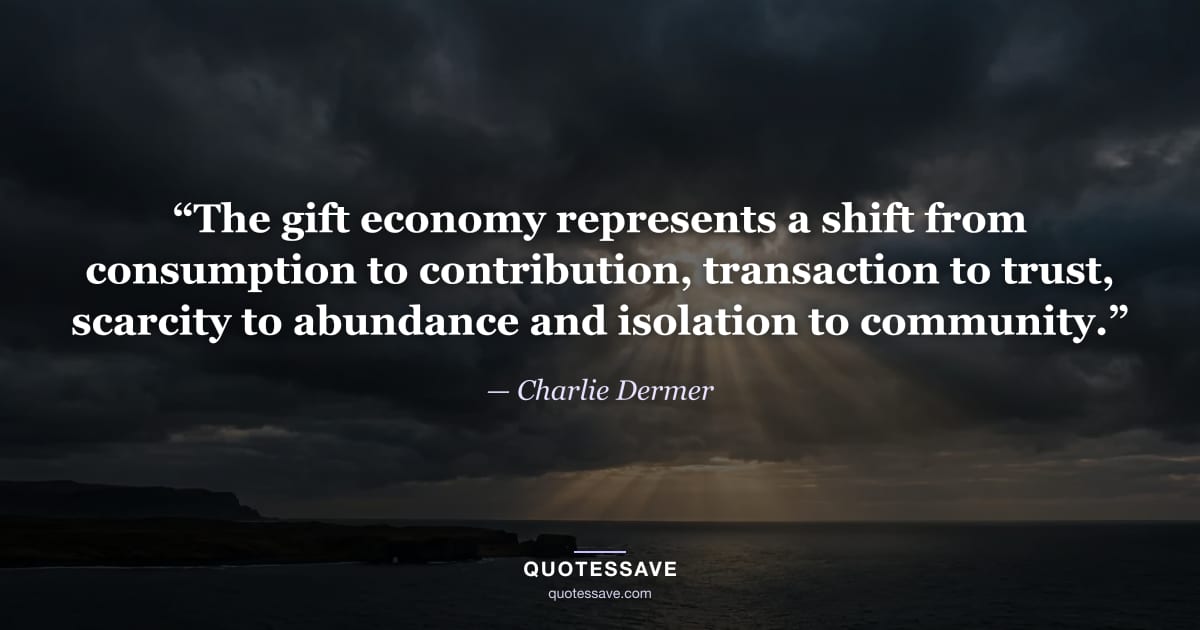 “The gift economy represents a shift from consumption to contribution, transaction to trust, scarcity to abundance and isolation to community.” — Charlie Dermer