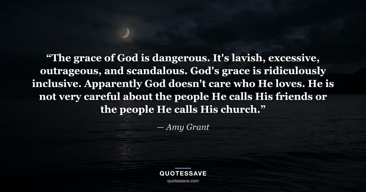 “The grace of God is dangerous. It's lavish, excessive, outrageous, and scandalous. God's grace is ridiculously inclusive. Apparently God doesn't care who He loves. He is not very careful about the people He calls His friends or the people He calls His church.” — Amy Grant