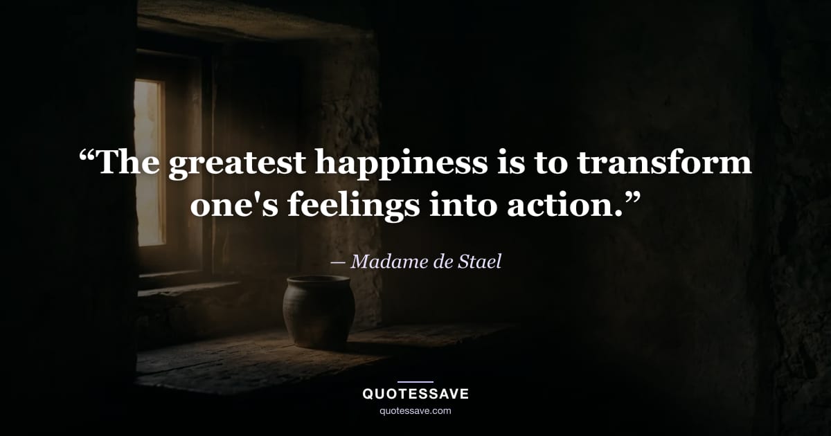 “The greatest happiness is to transform one's feelings into action.” — Madame de Stael