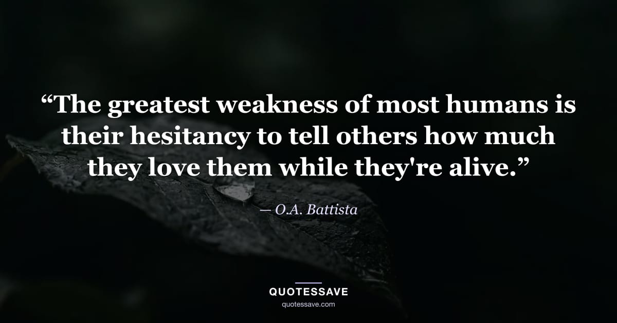 “The greatest weakness of most humans is their hesitancy to tell others how much they love them while they're alive.” — O.A. Battista