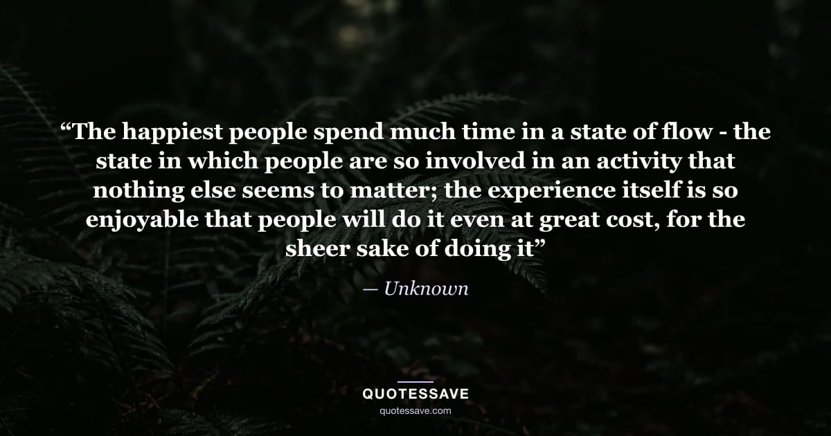 “The happiest people spend much time in a state of flow - the state in which people are so involved in an activity that nothing else seems to matter; the experience itself is so enjoyable that people will do it even at great cost, for the sheer sake of doing it” — Unknown