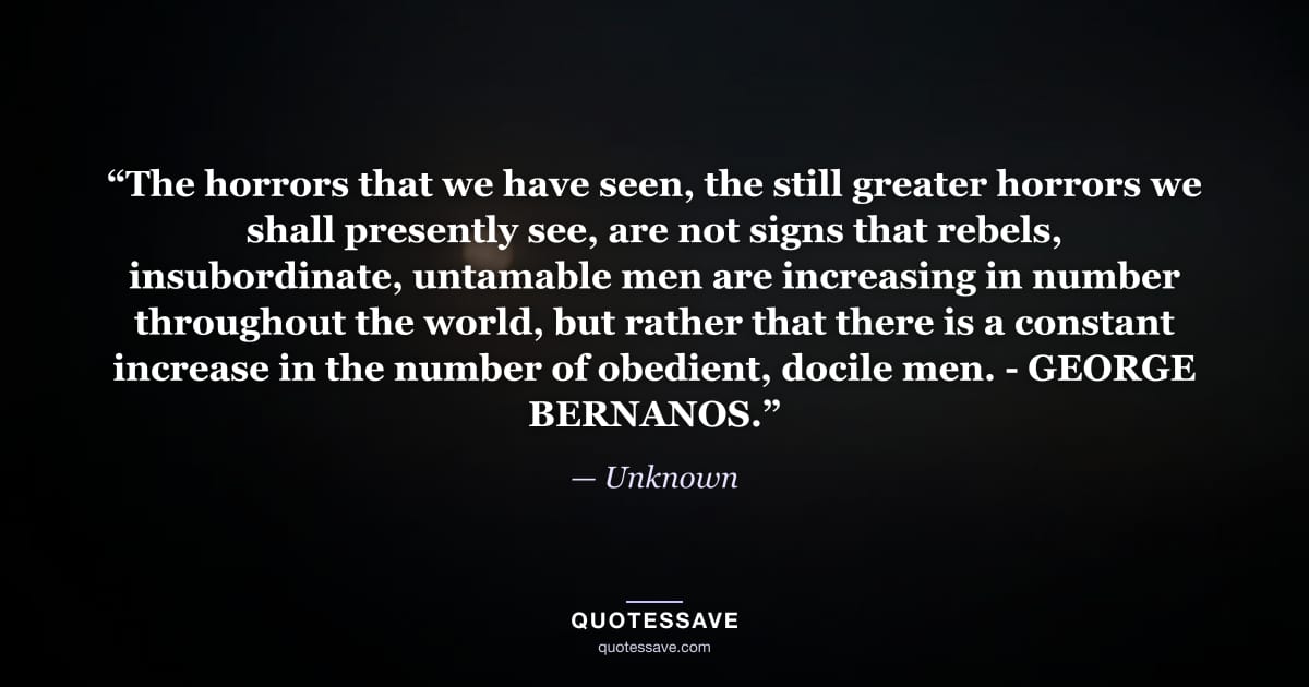 “The horrors that we have seen, the still greater horrors we shall presently see, are not signs that rebels, insubordinate, untamable men are increasing in number throughout the world, but rather that there is a constant increase in the number of obedient, docile men. - GEORGE BERNANOS.” — Unknown