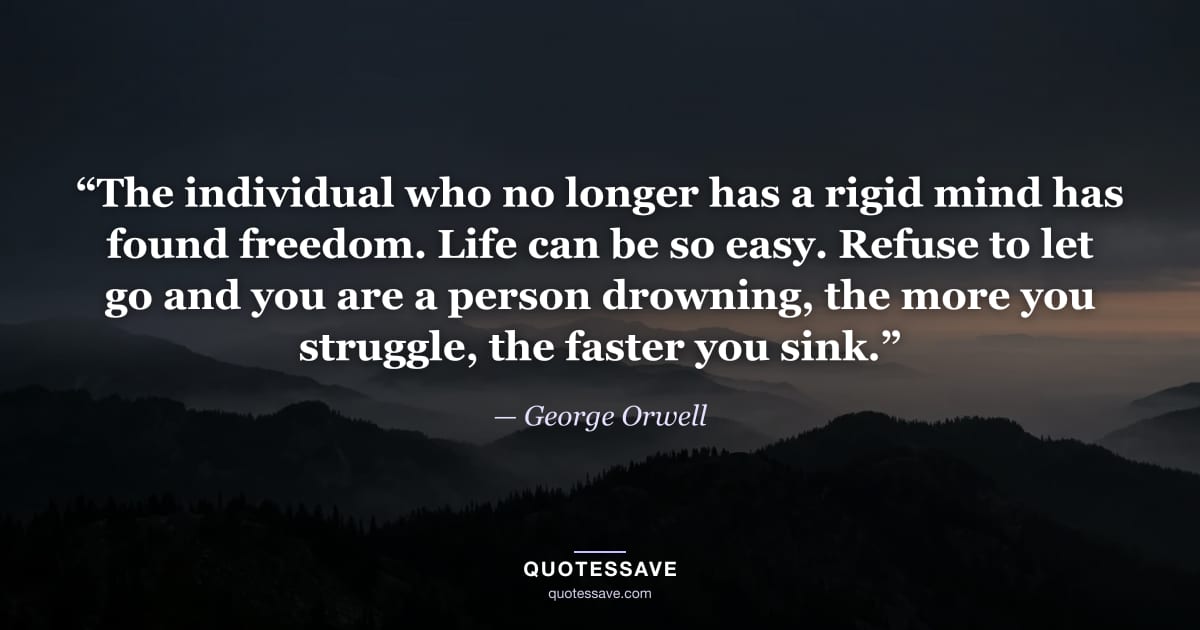 “The individual who no longer has a rigid mind has found freedom. Life can be so easy. Refuse to let go and you are a person drowning, the more you struggle, the faster you sink.” — George Orwell