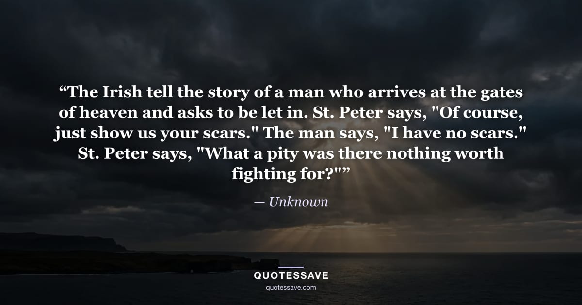 “The Irish tell the story of a man who arrives at the gates of heaven and asks to be let in. St. Peter says, "Of course, just show us your scars." The man says, "I have no scars." St. Peter says, "What a pity was there nothing worth fighting for?"” — Unknown