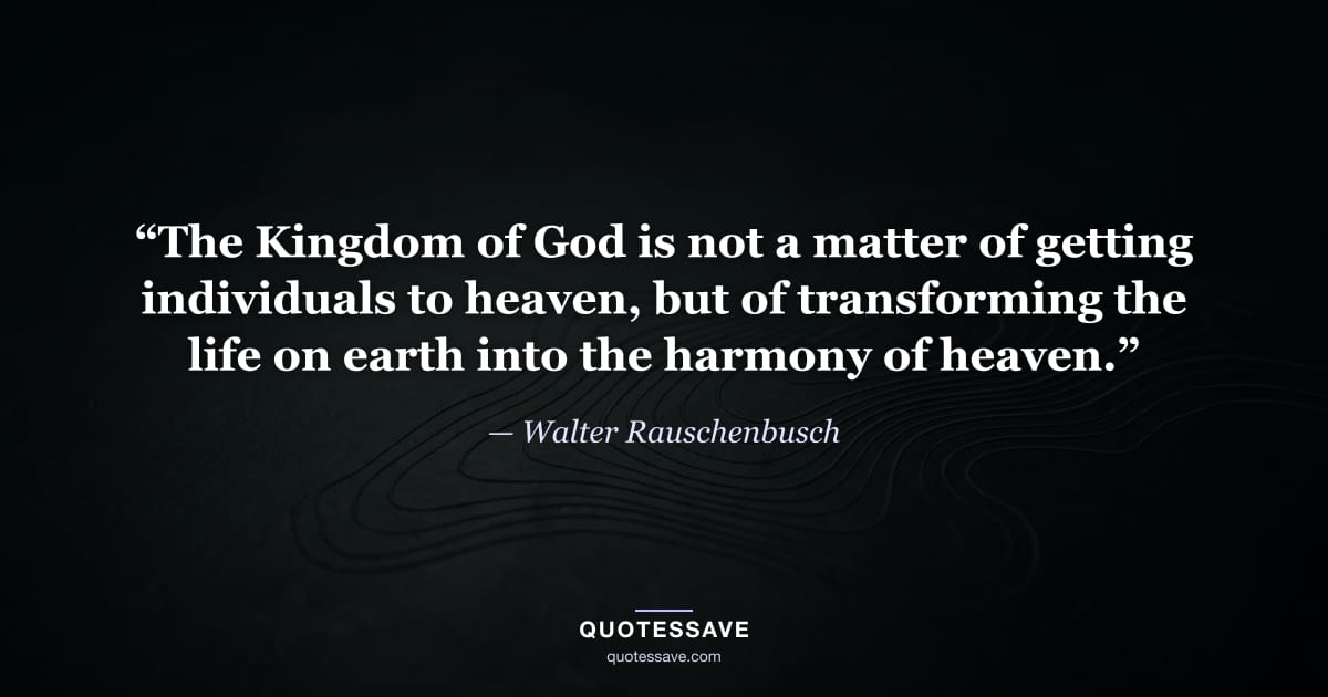 “The Kingdom of God is not a matter of getting individuals to heaven, but of transforming the life on earth into the harmony of heaven.” — Walter Rauschenbusch