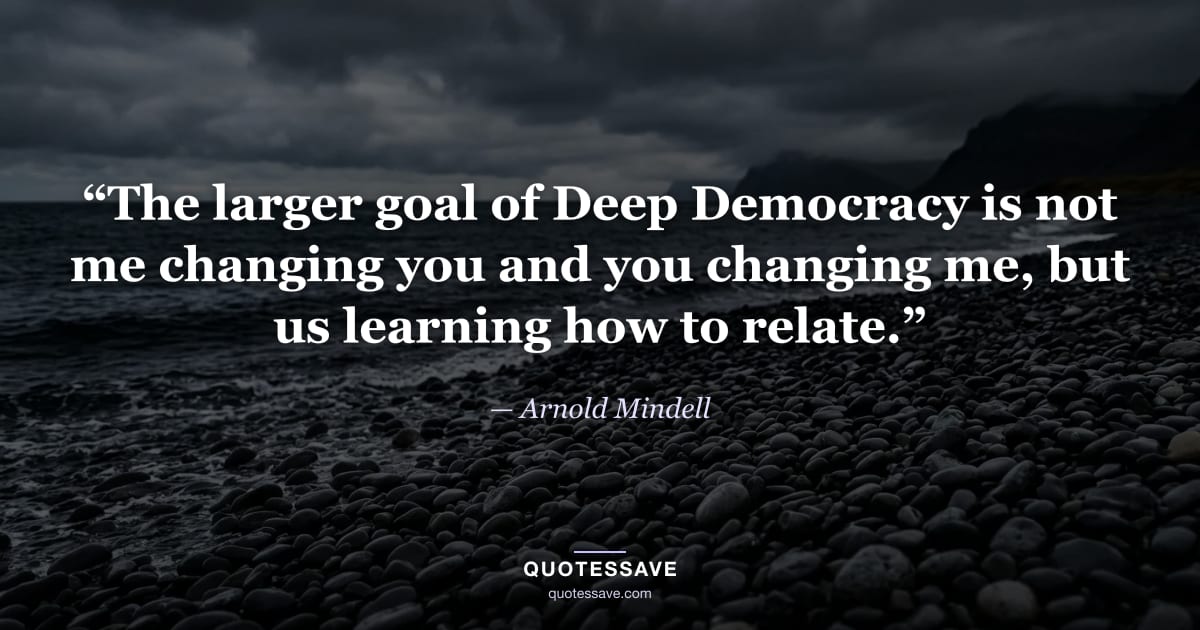 “The larger goal of Deep Democracy is not me changing you and you changing me, but us learning how to relate.” — Arnold Mindell