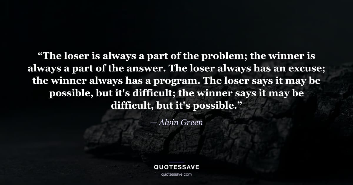 “The loser is always a part of the problem; the winner is always a part of the answer. The loser always has an excuse; the winner always has a program. The loser says it may be possible, but it's difficult; the winner says it may be difficult, but it's possible.” — Alvin Green