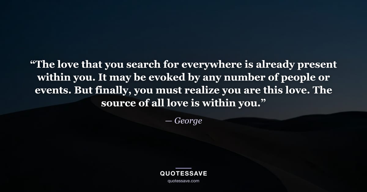 “The love that you search for everywhere is already present within you. It may be evoked by any number of people or events. But finally, you must realize you are this love. The source of all love is within you.” — George
