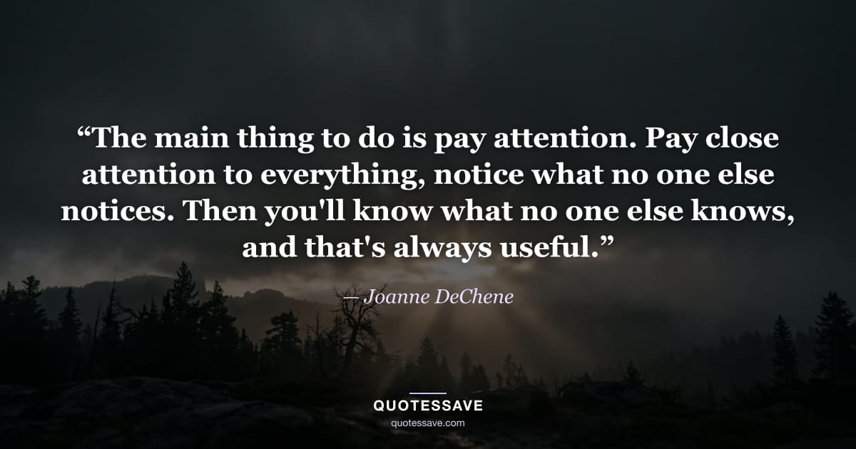 “The main thing to do is pay attention. Pay close attention to everything, notice what no one else notices. Then you'll know what no one else knows, and that's always useful.” — Joanne DeChene
