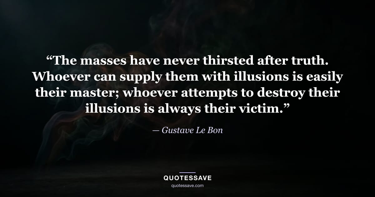 “The masses have never thirsted after truth. Whoever can supply them with illusions is easily their master; whoever attempts to destroy their illusions is always their victim.” — Gustave Le Bon