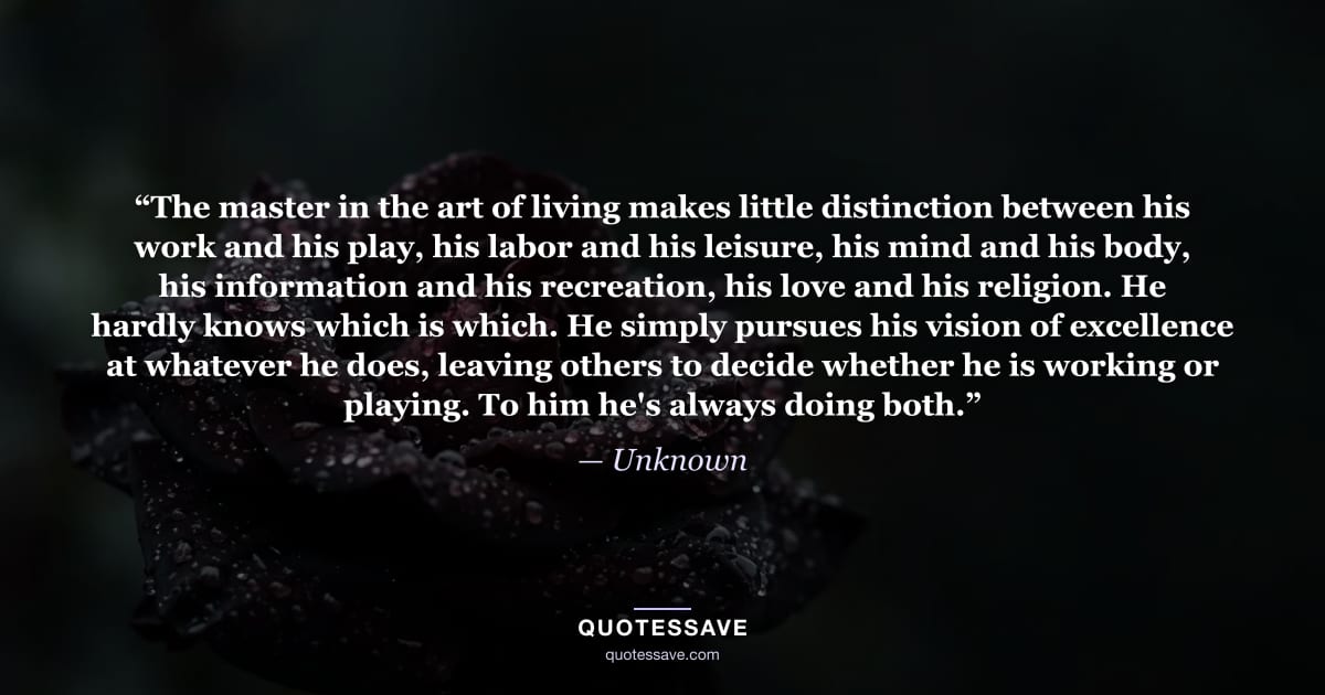 “The master in the art of living makes little distinction between his work and his play, his labor and his leisure, his mind and his body, his information and his recreation, his love and his religion. He hardly knows which is which. He simply pursues his vision of excellence at whatever he does, leaving others to decide whether he is working or playing. To him he's always doing both.” — Unknown