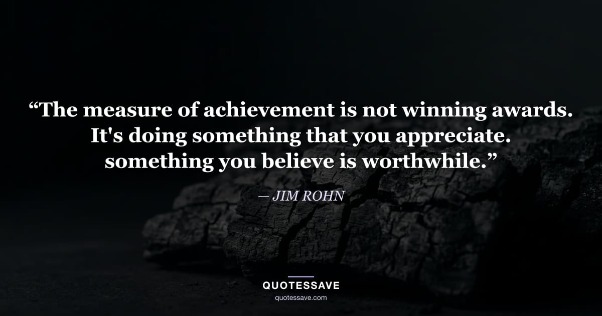 “The measure of achievement is not winning awards. It's doing something that you appreciate. something you believe is worthwhile.” — JIM ROHN