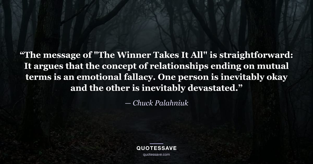 “The message of "The Winner Takes It All" is straightforward: It argues that the concept of relationships ending on mutual terms is an emotional fallacy. One person is inevitably okay and the other is inevitably devastated.” — Chuck Palahniuk