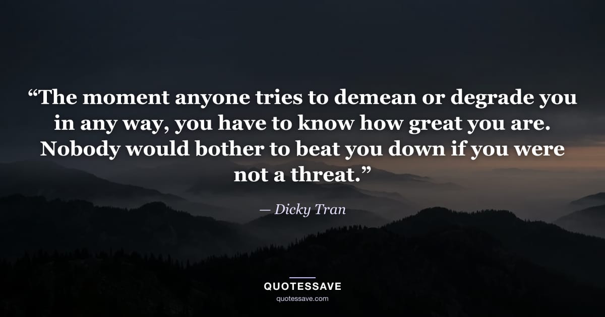 “The moment anyone tries to demean or degrade you in any way, you have to know how great you are. Nobody would bother to beat you down if you were not a threat.” — Dicky Tran
