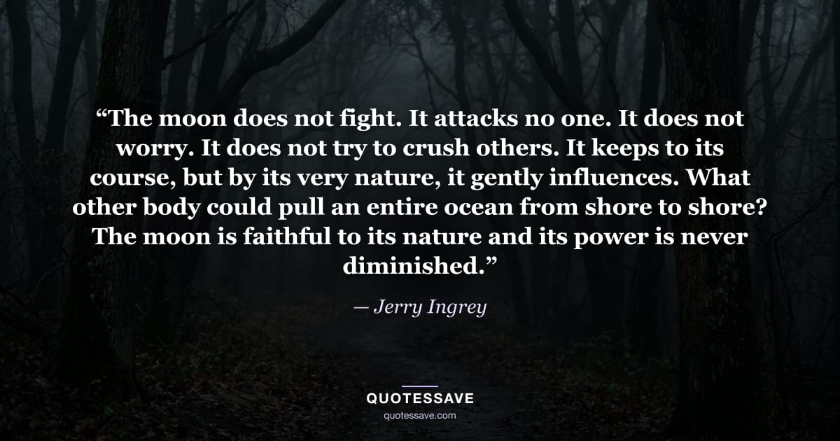 “The moon does not fight. It attacks no one. It does not worry. It does not try to crush others. It keeps to its course, but by its very nature, it gently influences. What other body could pull an entire ocean from shore to shore? The moon is faithful to its nature and its power is never diminished.” — Jerry Ingrey