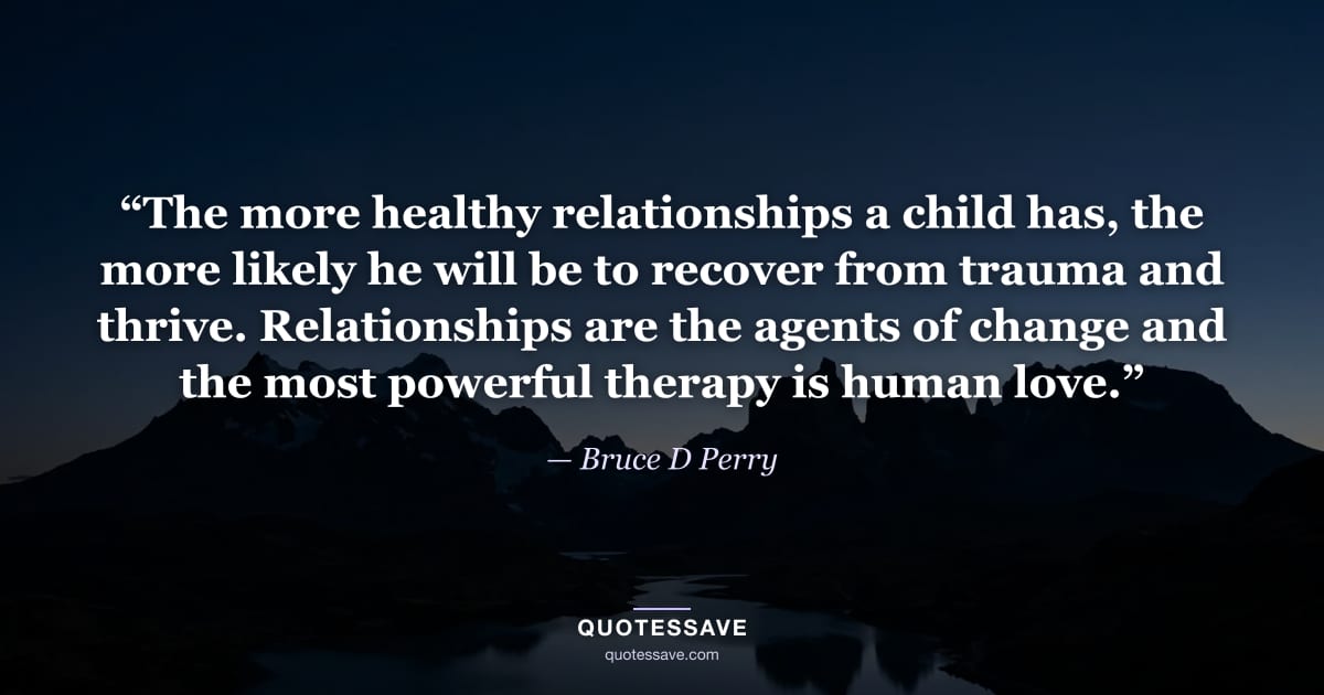 “The more healthy relationships a child has, the more likely he will be to recover from trauma and thrive. Relationships are the agents of change and the most powerful therapy is human love.” — Bruce D Perry