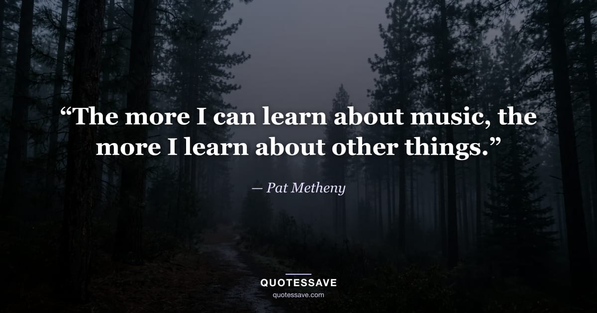 “The more I can learn about music, the more I learn about other things.” — Pat Metheny